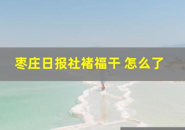 枣庄日报社褚福干 怎么了